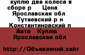 куплю два колеса в сборе р13 › Цена ­ 500 - Ярославская обл., Тутаевский р-н, Константиновский п. Авто » Куплю   . Ярославская обл.